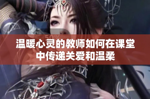 温暖心灵的教师如何在课堂中传递关爱和温柔