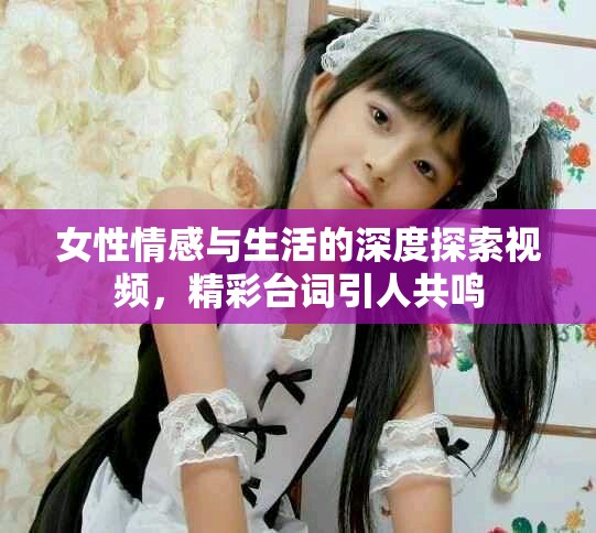 女性情感与生活的深度探索视频，精彩台词引人共鸣