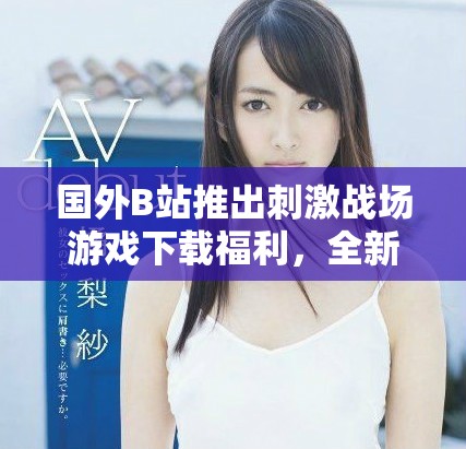 国外B站推出刺激战场游戏下载福利，全新体验等你来挑战