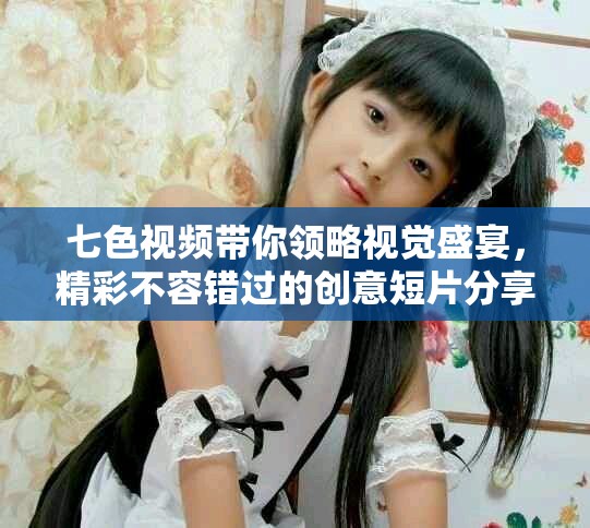 七色视频带你领略视觉盛宴，精彩不容错过的创意短片分享