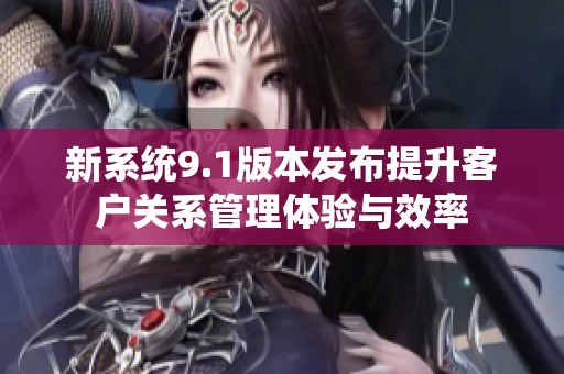 新系统9.1版本发布提升客户关系管理体验与效率