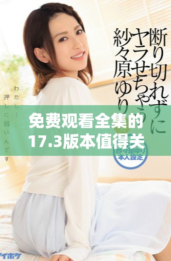 免费观看全集的17.3版本值得关注的精彩内容解读与推荐
