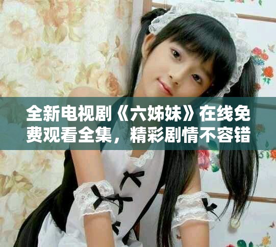 全新电视剧《六姊妹》在线免费观看全集，精彩剧情不容错过！