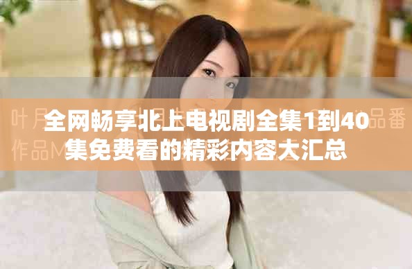 全网畅享北上电视剧全集1到40集免费看的精彩内容大汇总