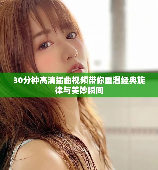 30分钟高清插曲视频带你重温经典旋律与美妙瞬间