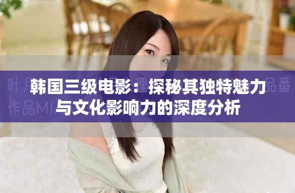 韩国三级电影：探秘其独特魅力与文化影响力的深度分析