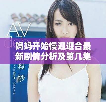 妈妈开始慢迎迎合最新剧情分析及第几集精彩回顾