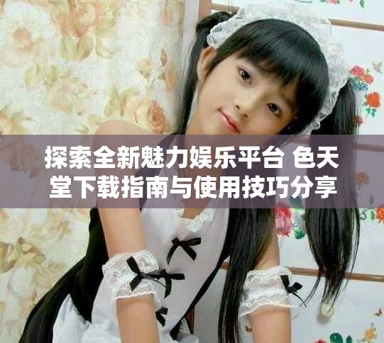 探索全新魅力娱乐平台 色天堂下载指南与使用技巧分享