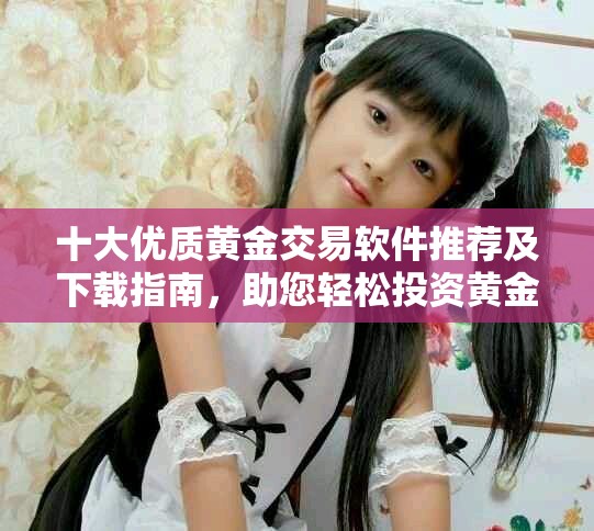 十大优质黄金交易软件推荐及下载指南，助您轻松投资黄金市场