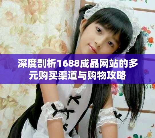 深度剖析1688成品网站的多元购买渠道与购物攻略