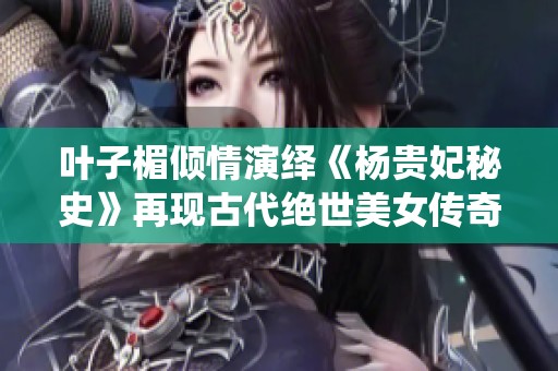 叶子楣倾情演绎《杨贵妃秘史》再现古代绝世美女传奇故事