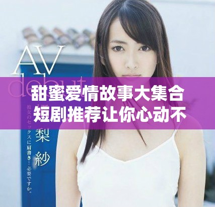 甜蜜爱情故事大集合 短剧推荐让你心动不已