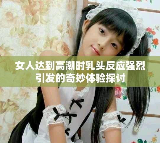 女人达到高潮时乳头反应强烈引发的奇妙体验探讨