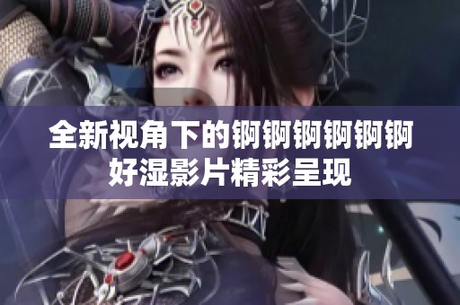 全新视角下的锕锕锕锕锕锕好湿影片精彩呈现