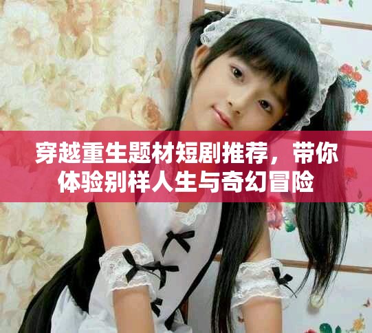 穿越重生题材短剧推荐，带你体验别样人生与奇幻冒险