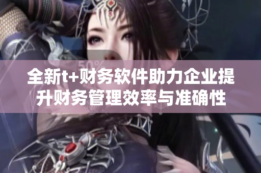 全新t+财务软件助力企业提升财务管理效率与准确性