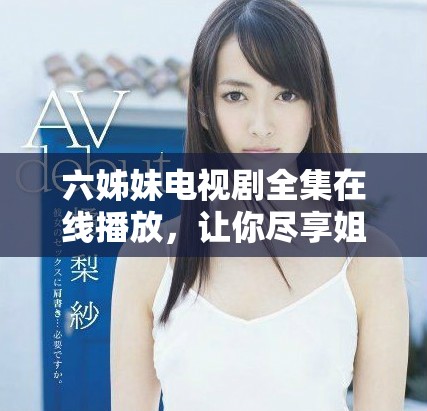 六姊妹电视剧全集在线播放，让你尽享姐妹情深的动人故事