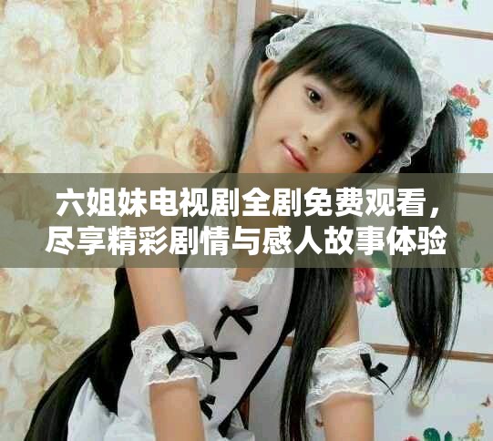 六姐妹电视剧全剧免费观看，尽享精彩剧情与感人故事体验