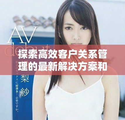 探索高效客户关系管理的最新解决方案和实用技巧