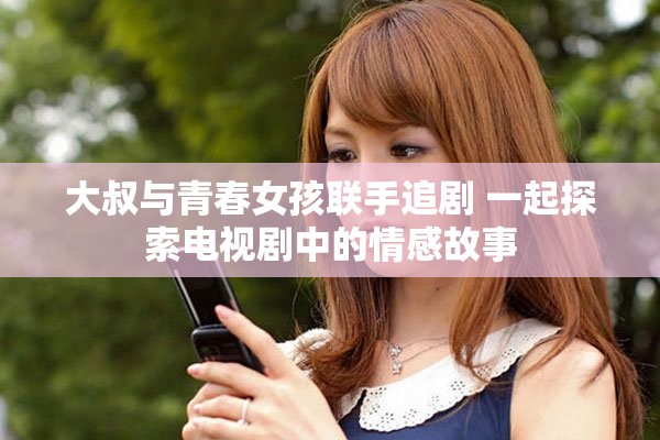 大叔与青春女孩联手追剧 一起探索电视剧中的情感故事