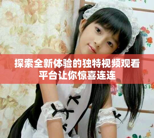 探索全新体验的独特视频观看平台让你惊喜连连