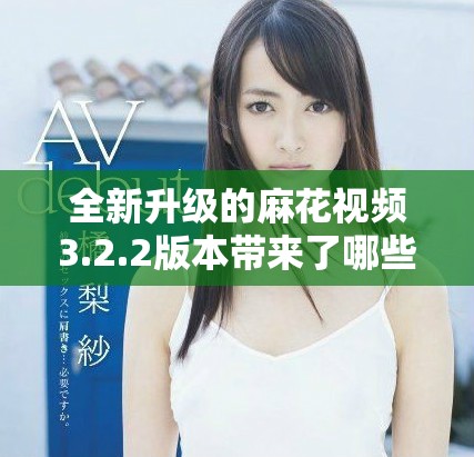 全新升级的麻花视频3.2.2版本带来了哪些惊喜和变化解析