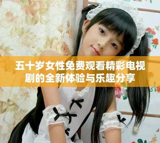 五十岁女性免费观看精彩电视剧的全新体验与乐趣分享
