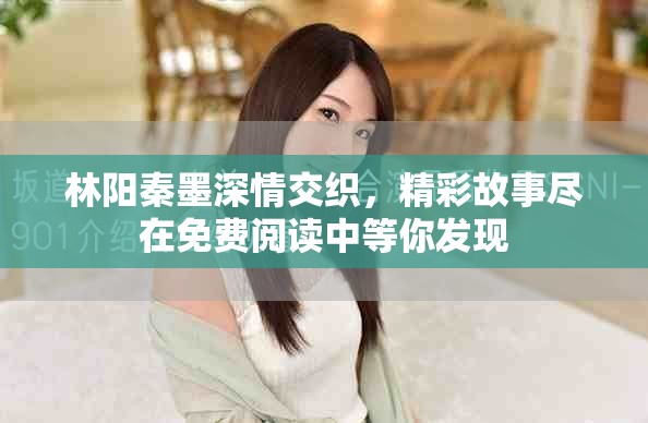 林阳秦墨深情交织，精彩故事尽在免费阅读中等你发现
