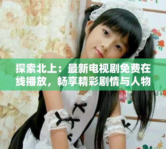 探索北上：最新电视剧免费在线播放，畅享精彩剧情与人物情感
