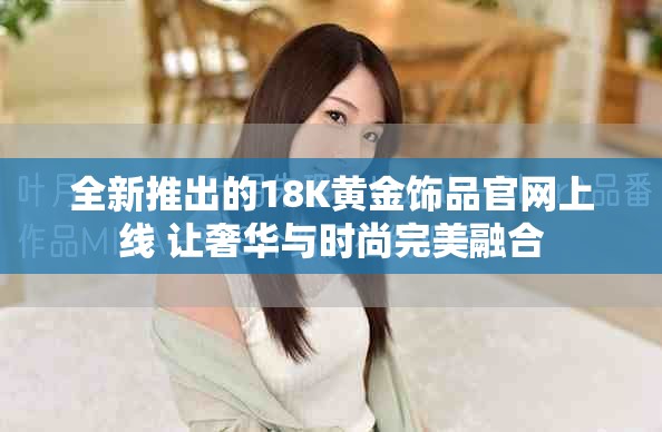 全新推出的18K黄金饰品官网上线 让奢华与时尚完美融合