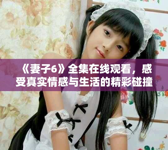 《妻子6》全集在线观看，感受真实情感与生活的精彩碰撞