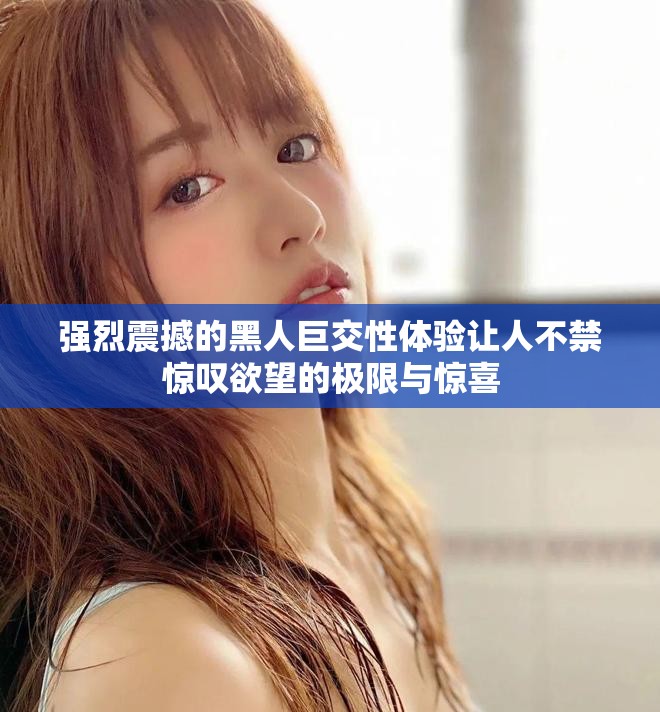 强烈震撼的黑人巨交性体验让人不禁惊叹欲望的极限与惊喜