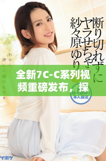 全新7C-C系列视频重磅发布，探索科技与创新的精彩之旅