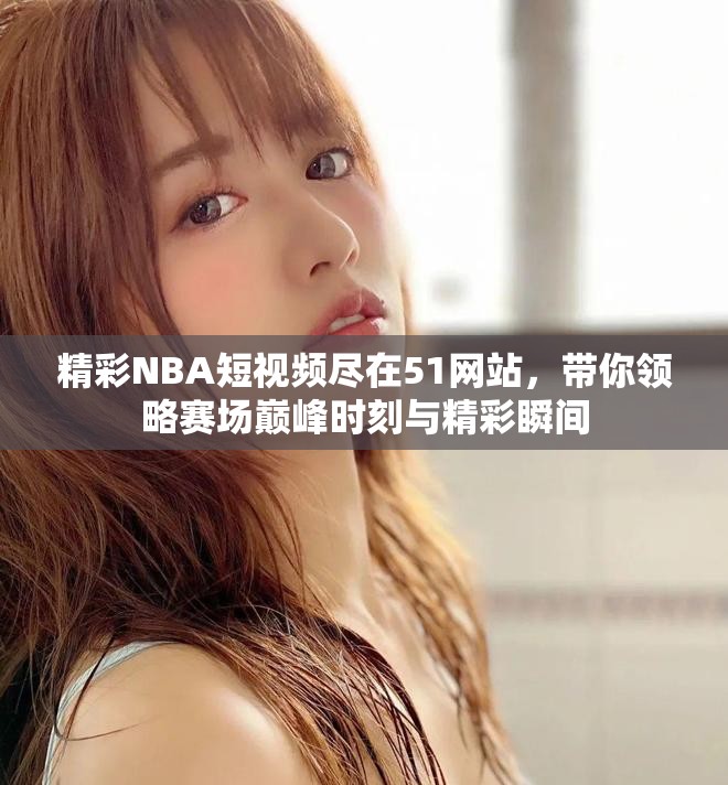 精彩NBA短视频尽在51网站，带你领略赛场巅峰时刻与精彩瞬间