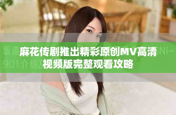 麻花传剧推出精彩原创MV高清视频版完整观看攻略