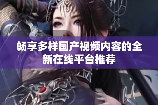 畅享多样国产视频内容的全新在线平台推荐