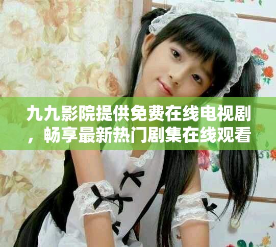 九九影院提供免费在线电视剧，畅享最新热门剧集在线观看体验
