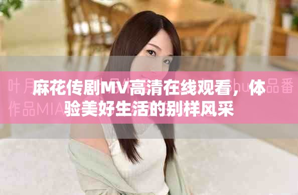 麻花传剧MV高清在线观看，体验美好生活的别样风采