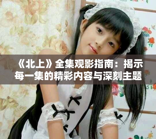 《北上》全集观影指南：揭示每一集的精彩内容与深刻主题解析