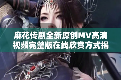 麻花传剧全新原创MV高清视频完整版在线欣赏方式揭秘