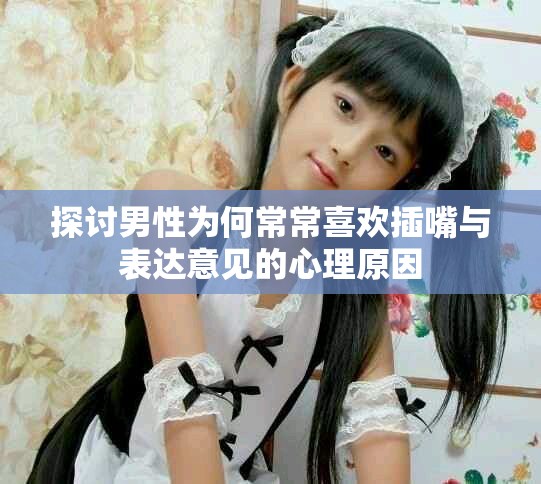 探讨男性为何常常喜欢插嘴与表达意见的心理原因