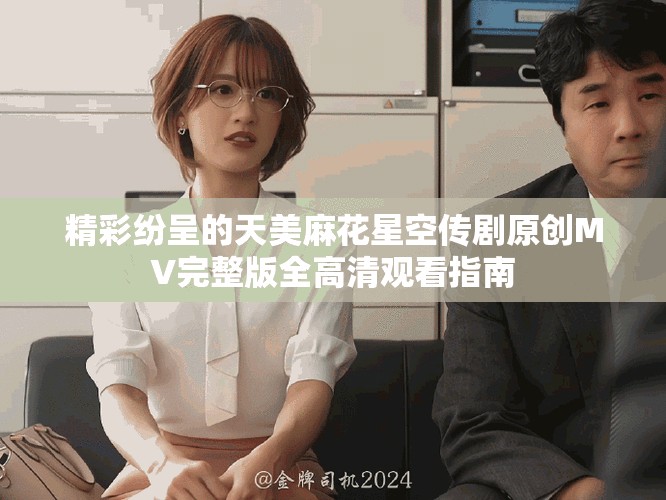 精彩纷呈的天美麻花星空传剧原创MV完整版全高清观看指南