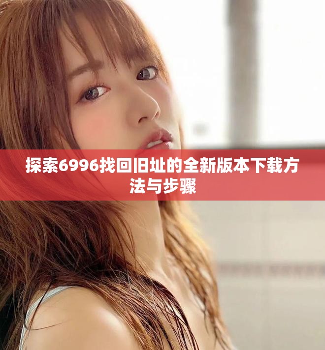 探索6996找回旧址的全新版本下载方法与步骤