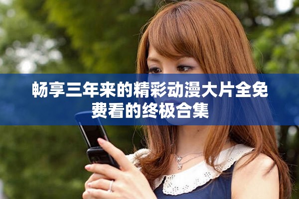 畅享三年来的精彩动漫大片全免费看的终极合集