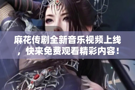 麻花传剧全新音乐视频上线，快来免费观看精彩内容！