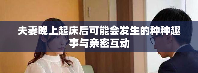 夫妻晚上起床后可能会发生的种种趣事与亲密互动