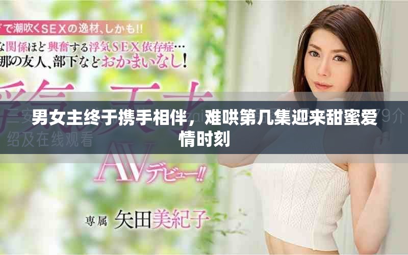 男女主终于携手相伴，难哄第几集迎来甜蜜爱情时刻
