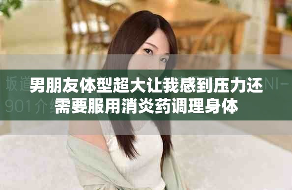 男朋友体型超大让我感到压力还需要服用消炎药调理身体