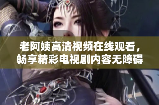 老阿姨高清视频在线观看，畅享精彩电视剧内容无障碍体验