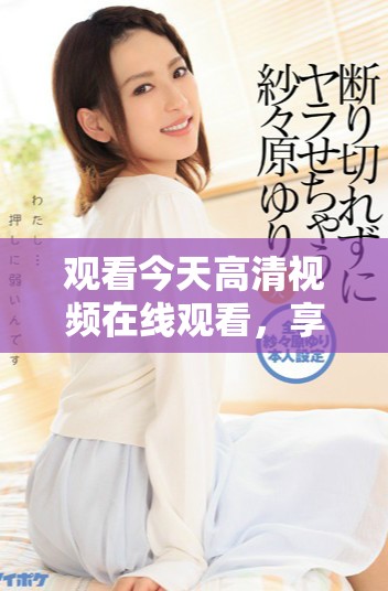 观看今天高清视频在线观看，享受视觉盛宴和精彩内容